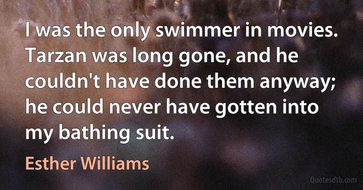 I was the only swimmer in movies. Tarzan was long gone, and he couldn't have done them anyway; he could never have gotten into my bathing suit. (Esther Williams)