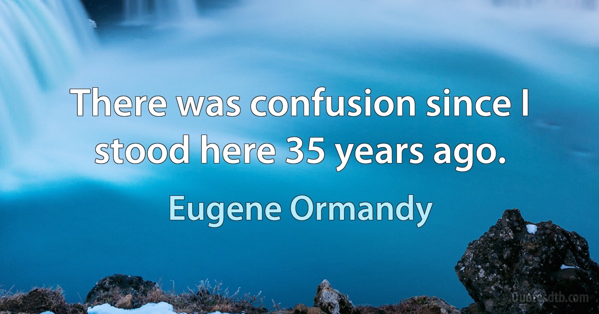 There was confusion since I stood here 35 years ago. (Eugene Ormandy)