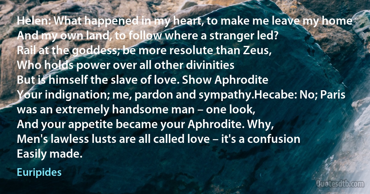 Helen: What happened in my heart, to make me leave my home
And my own land, to follow where a stranger led?
Rail at the goddess; be more resolute than Zeus,
Who holds power over all other divinities
But is himself the slave of love. Show Aphrodite
Your indignation; me, pardon and sympathy.Hecabe: No; Paris was an extremely handsome man – one look,
And your appetite became your Aphrodite. Why,
Men's lawless lusts are all called love – it's a confusion
Easily made. (Euripides)