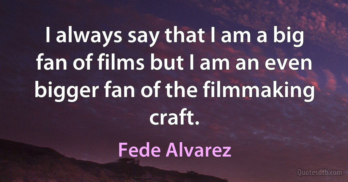 I always say that I am a big fan of films but I am an even bigger fan of the filmmaking craft. (Fede Alvarez)