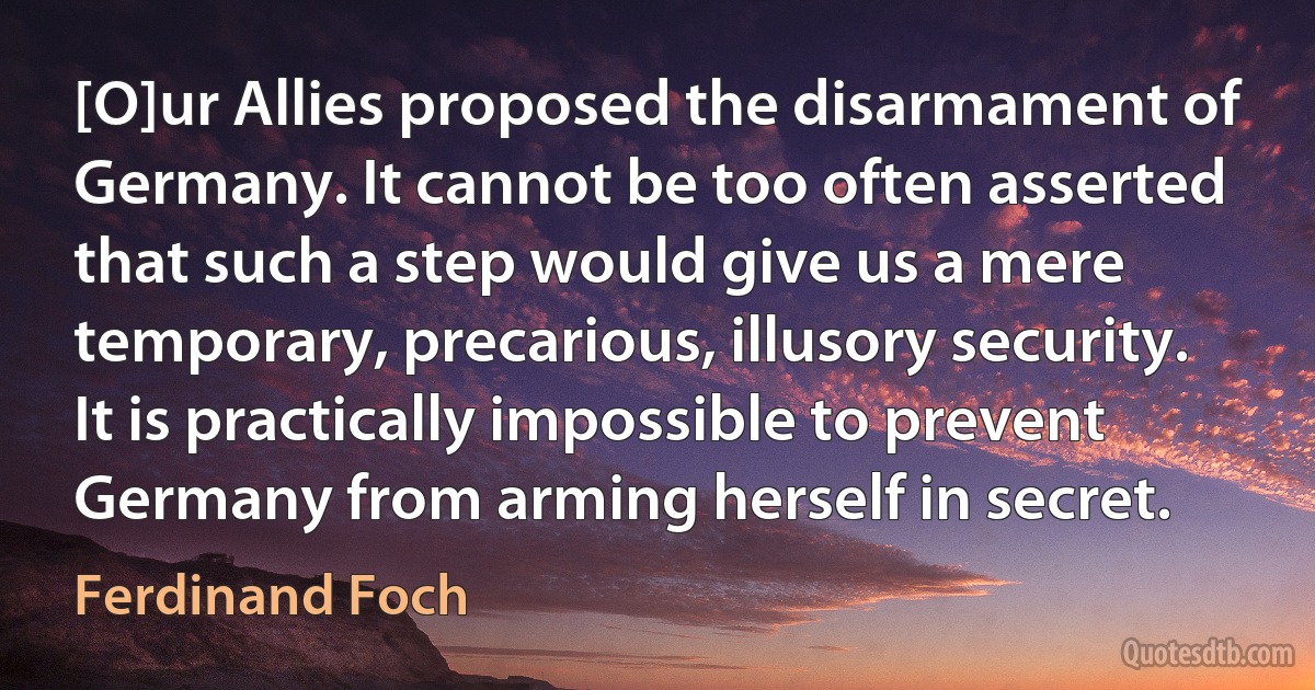 [O]ur Allies proposed the disarmament of Germany. It cannot be too often asserted that such a step would give us a mere temporary, precarious, illusory security. It is practically impossible to prevent Germany from arming herself in secret. (Ferdinand Foch)