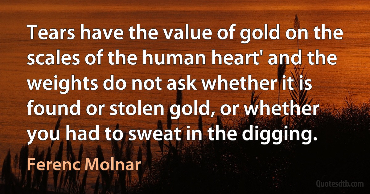 Tears have the value of gold on the scales of the human heart' and the weights do not ask whether it is found or stolen gold, or whether you had to sweat in the digging. (Ferenc Molnar)