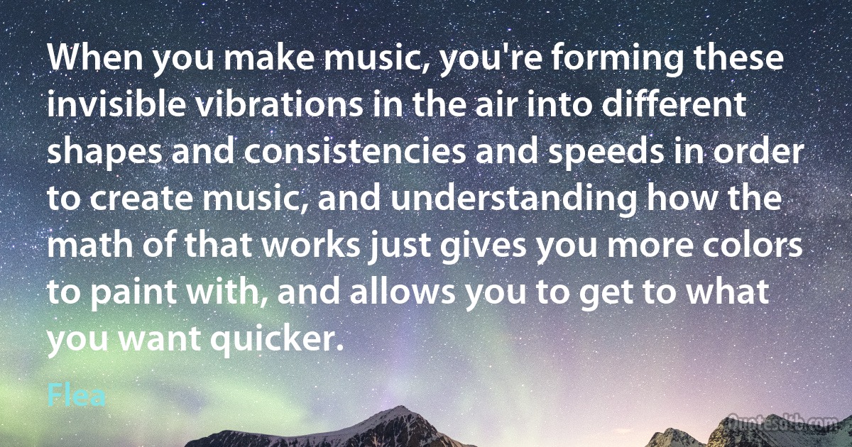 When you make music, you're forming these invisible vibrations in the air into different shapes and consistencies and speeds in order to create music, and understanding how the math of that works just gives you more colors to paint with, and allows you to get to what you want quicker. (Flea)