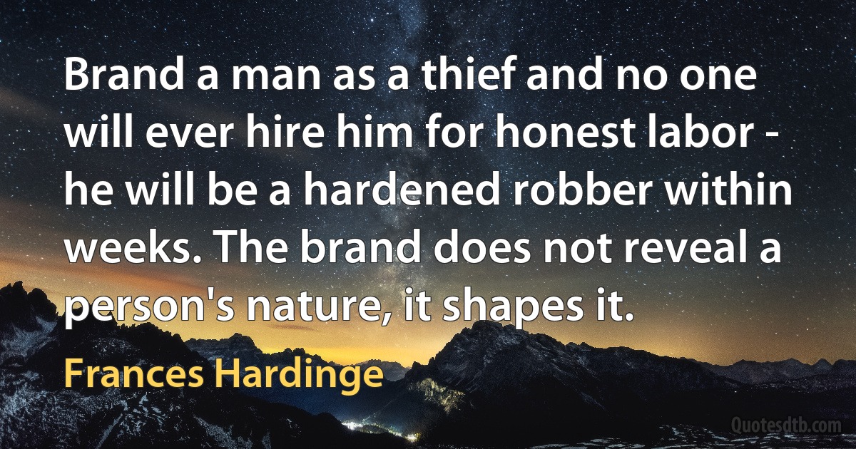 Brand a man as a thief and no one will ever hire him for honest labor - he will be a hardened robber within weeks. The brand does not reveal a person's nature, it shapes it. (Frances Hardinge)