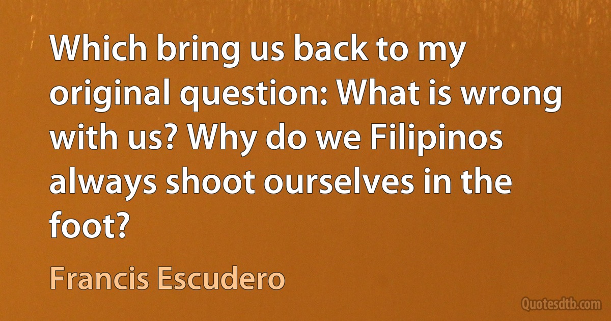 Which bring us back to my original question: What is wrong with us? Why do we Filipinos always shoot ourselves in the foot? (Francis Escudero)