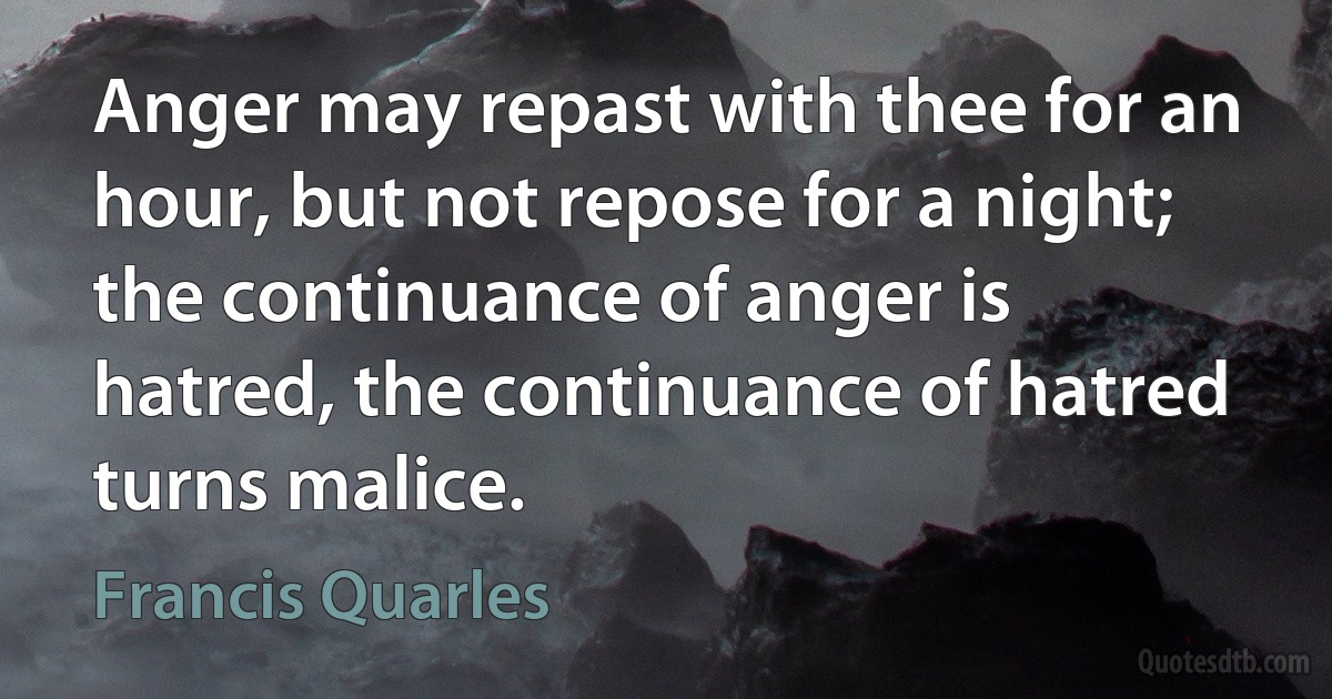 Anger may repast with thee for an hour, but not repose for a night; the continuance of anger is hatred, the continuance of hatred turns malice. (Francis Quarles)