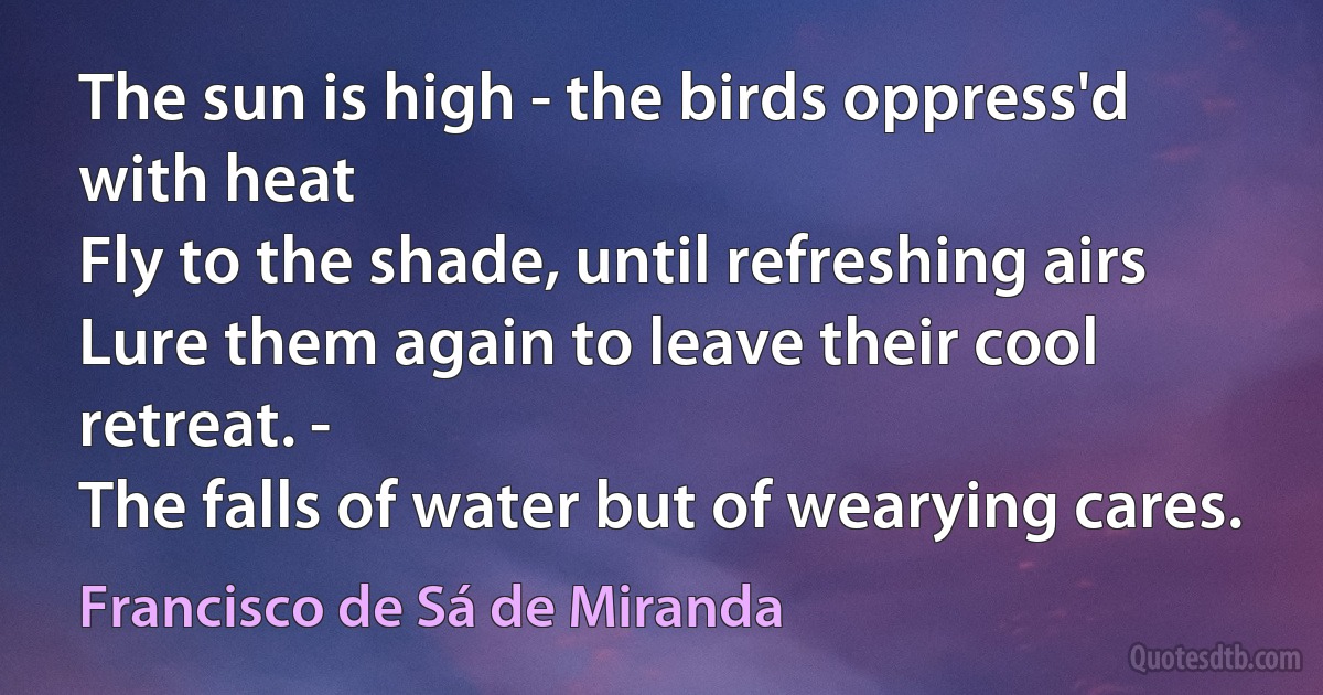 The sun is high - the birds oppress'd with heat
Fly to the shade, until refreshing airs
Lure them again to leave their cool retreat. -
The falls of water but of wearying cares. (Francisco de Sá de Miranda)