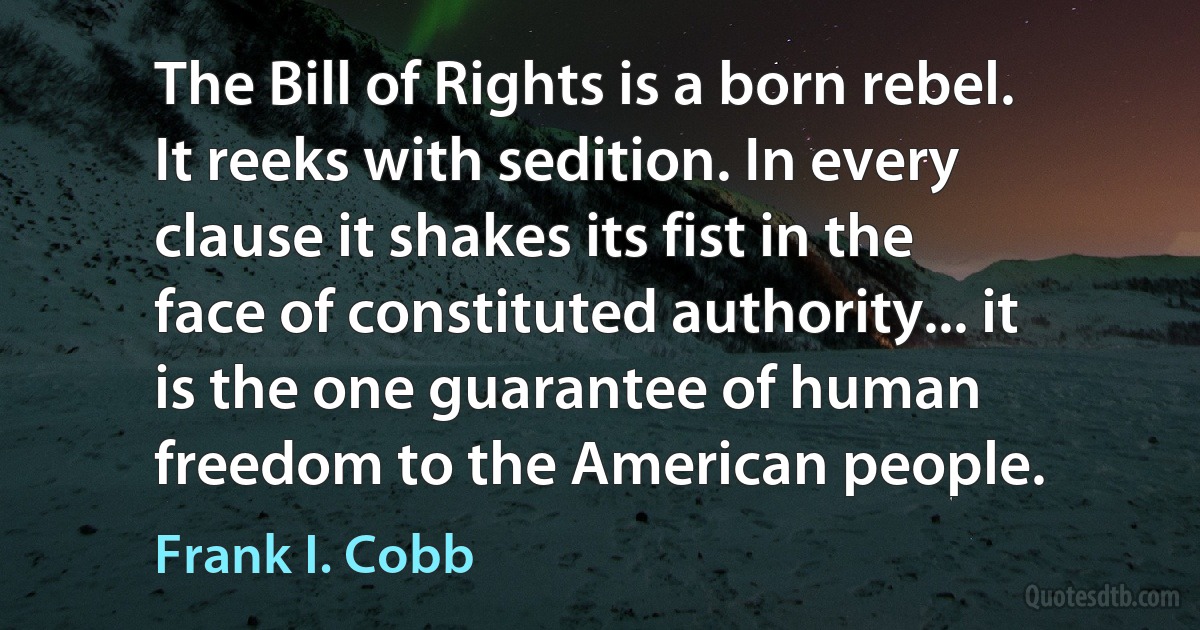 The Bill of Rights is a born rebel. It reeks with sedition. In every clause it shakes its fist in the face of constituted authority... it is the one guarantee of human freedom to the American people. (Frank I. Cobb)