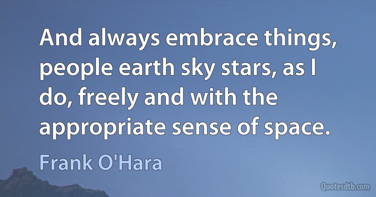 And always embrace things, people earth sky stars, as I do, freely and with the appropriate sense of space. (Frank O'Hara)