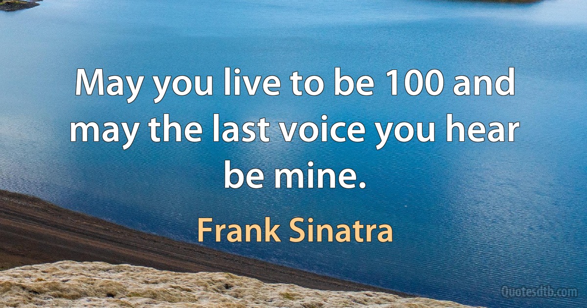 May you live to be 100 and may the last voice you hear be mine. (Frank Sinatra)