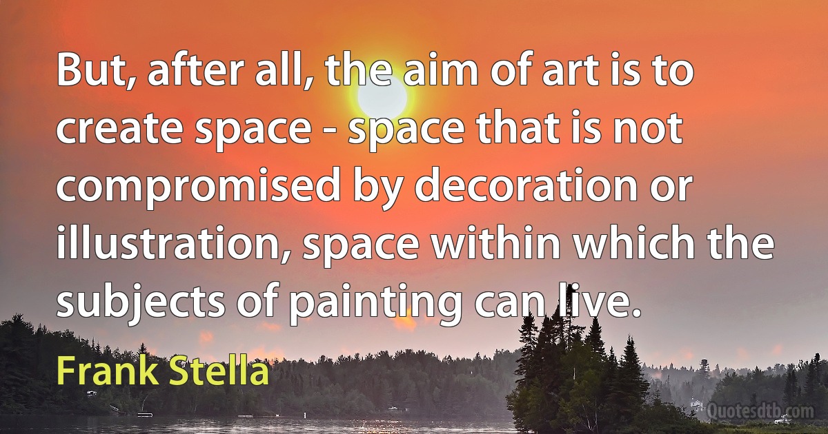 But, after all, the aim of art is to create space - space that is not compromised by decoration or illustration, space within which the subjects of painting can live. (Frank Stella)