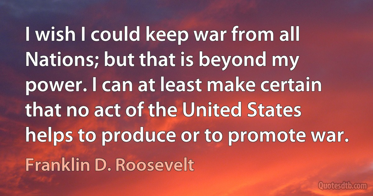 I wish I could keep war from all Nations; but that is beyond my power. I can at least make certain that no act of the United States helps to produce or to promote war. (Franklin D. Roosevelt)