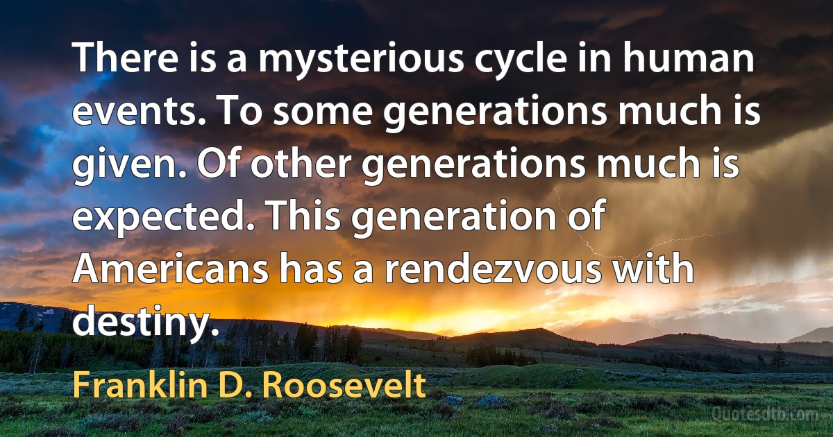 There is a mysterious cycle in human events. To some generations much is given. Of other generations much is expected. This generation of Americans has a rendezvous with destiny. (Franklin D. Roosevelt)