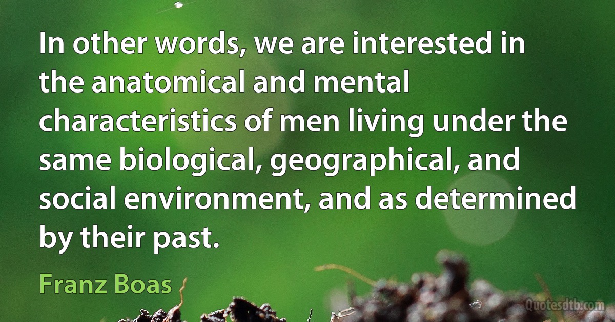 In other words, we are interested in the anatomical and mental characteristics of men living under the same biological, geographical, and social environment, and as determined by their past. (Franz Boas)