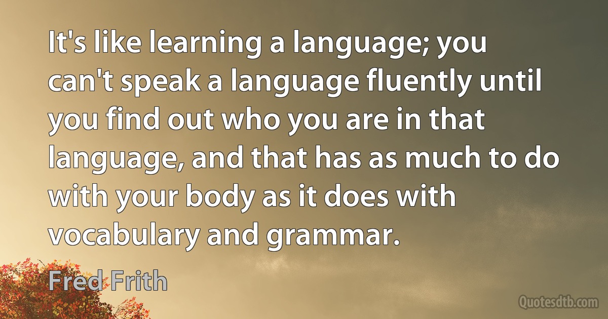 It's like learning a language; you can't speak a language fluently until you find out who you are in that language, and that has as much to do with your body as it does with vocabulary and grammar. (Fred Frith)