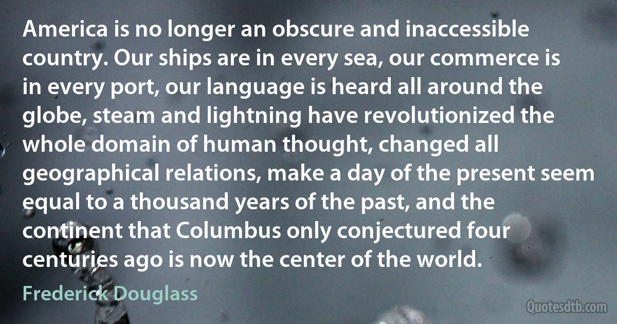 America is no longer an obscure and inaccessible country. Our ships are in every sea, our commerce is in every port, our language is heard all around the globe, steam and lightning have revolutionized the whole domain of human thought, changed all geographical relations, make a day of the present seem equal to a thousand years of the past, and the continent that Columbus only conjectured four centuries ago is now the center of the world. (Frederick Douglass)