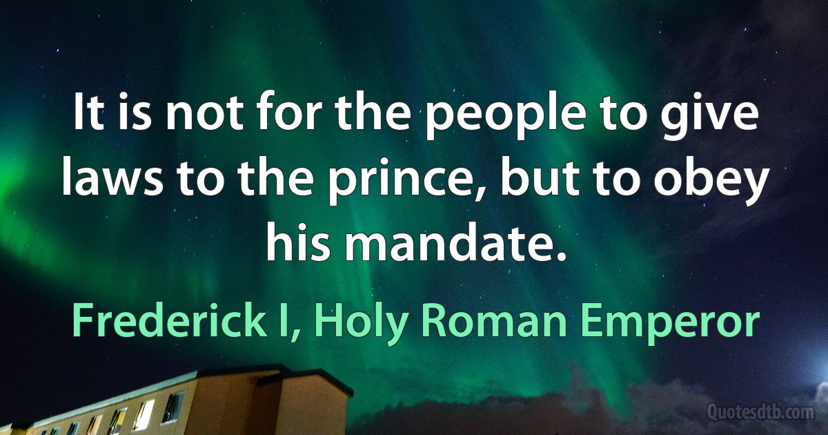 It is not for the people to give laws to the prince, but to obey his mandate. (Frederick I, Holy Roman Emperor)