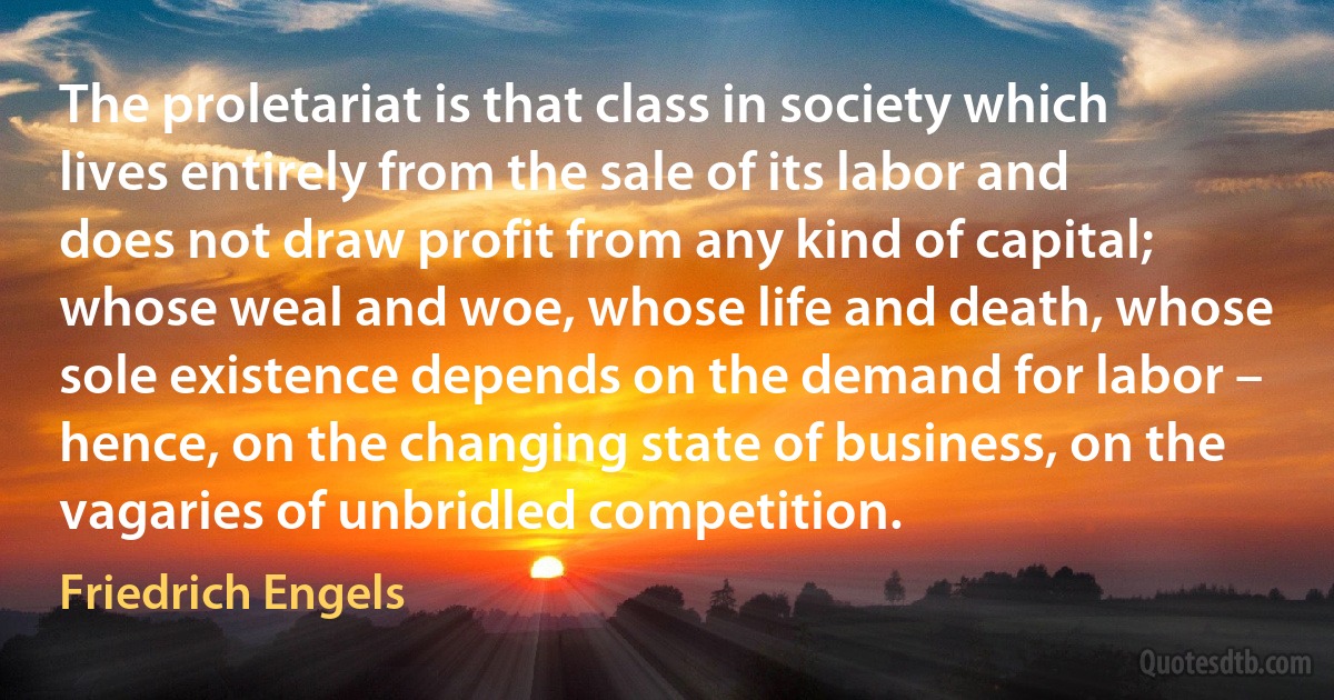 The proletariat is that class in society which lives entirely from the sale of its labor and does not draw profit from any kind of capital; whose weal and woe, whose life and death, whose sole existence depends on the demand for labor – hence, on the changing state of business, on the vagaries of unbridled competition. (Friedrich Engels)