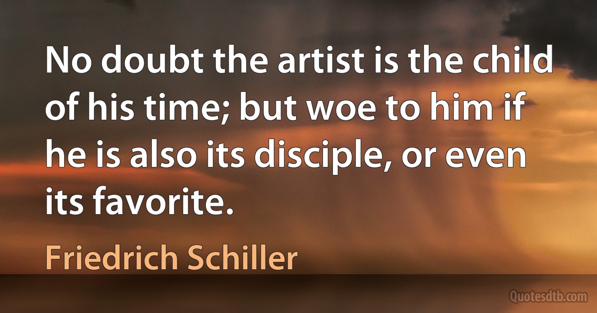 No doubt the artist is the child of his time; but woe to him if he is also its disciple, or even its favorite. (Friedrich Schiller)