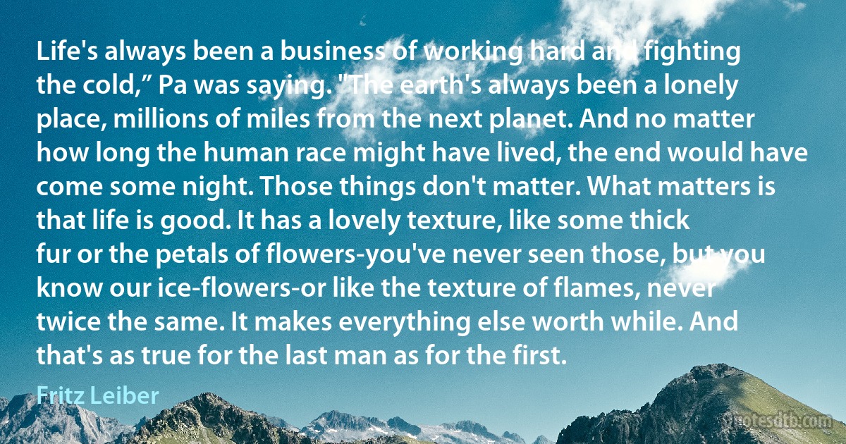 Life's always been a business of working hard and fighting the cold,” Pa was saying. "The earth's always been a lonely place, millions of miles from the next planet. And no matter how long the human race might have lived, the end would have come some night. Those things don't matter. What matters is that life is good. It has a lovely texture, like some thick fur or the petals of flowers-you've never seen those, but you know our ice-flowers-or like the texture of flames, never twice the same. It makes everything else worth while. And that's as true for the last man as for the first. (Fritz Leiber)
