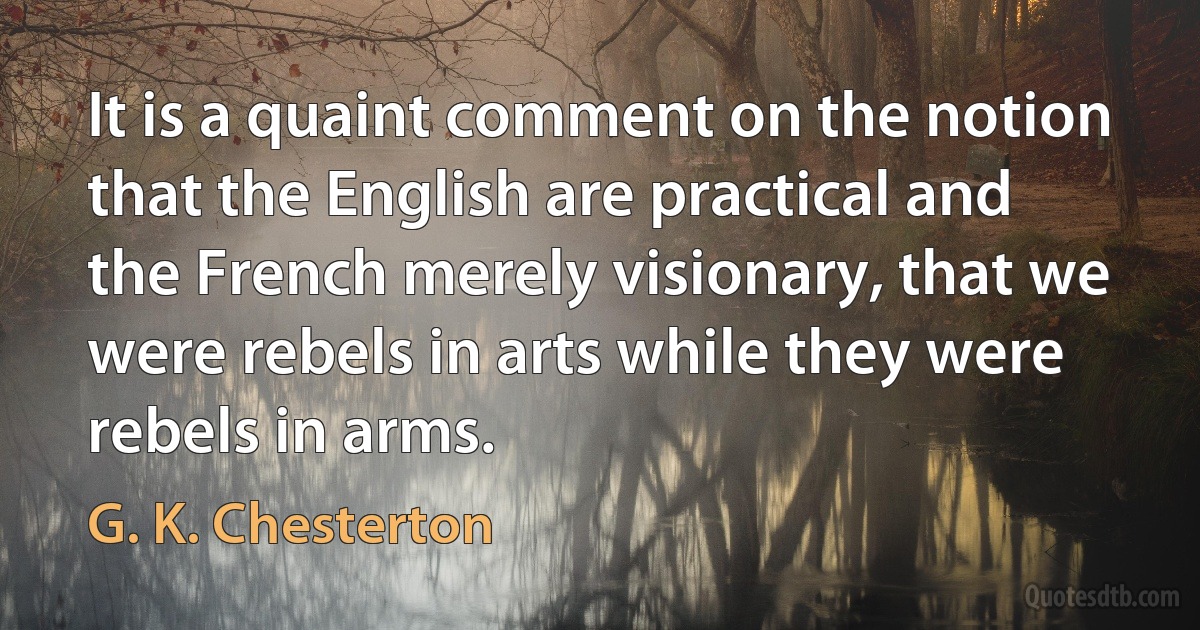 It is a quaint comment on the notion that the English are practical and the French merely visionary, that we were rebels in arts while they were rebels in arms. (G. K. Chesterton)