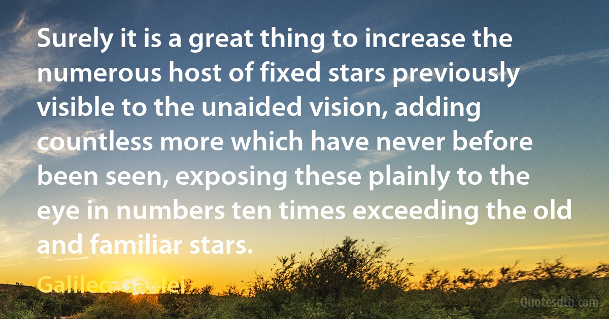 Surely it is a great thing to increase the numerous host of fixed stars previously visible to the unaided vision, adding countless more which have never before been seen, exposing these plainly to the eye in numbers ten times exceeding the old and familiar stars. (Galileo Galilei)