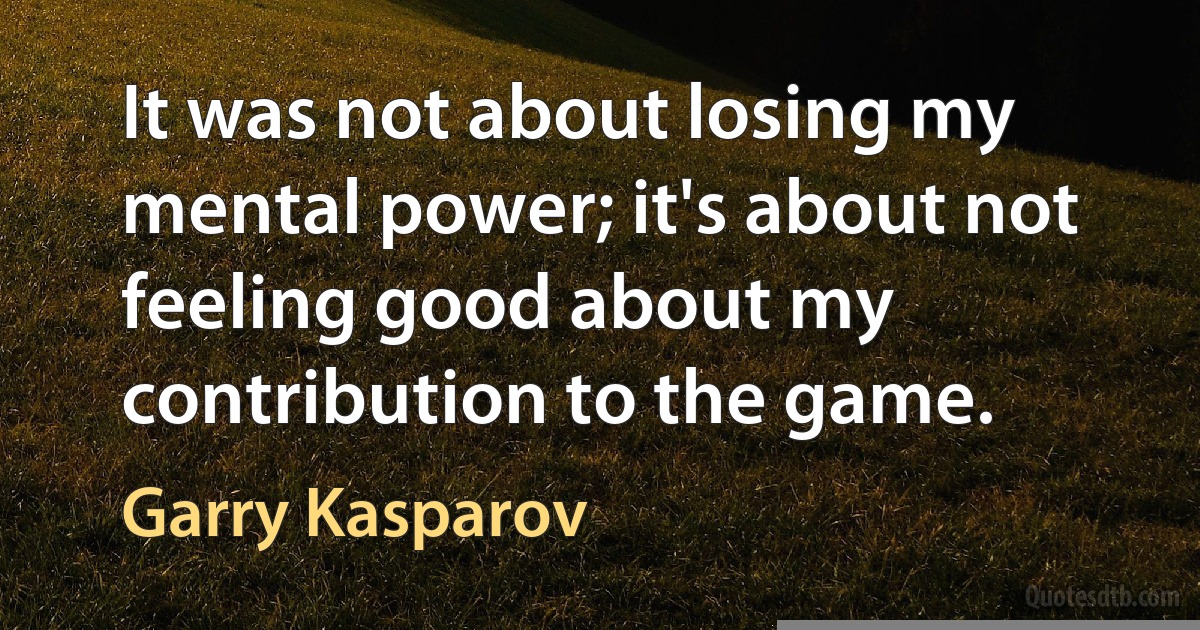 It was not about losing my mental power; it's about not feeling good about my contribution to the game. (Garry Kasparov)