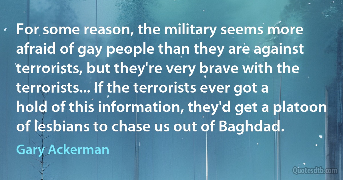 For some reason, the military seems more afraid of gay people than they are against terrorists, but they're very brave with the terrorists... If the terrorists ever got a hold of this information, they'd get a platoon of lesbians to chase us out of Baghdad. (Gary Ackerman)