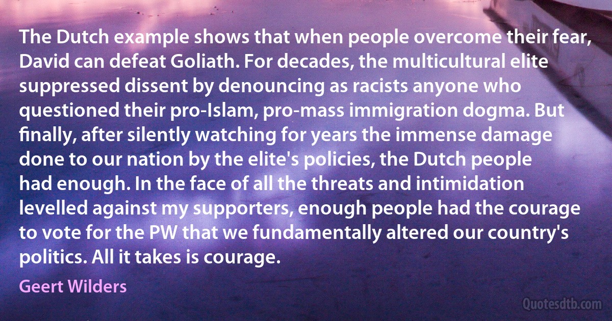 The Dutch example shows that when people overcome their fear, David can defeat Goliath. For decades, the multicultural elite suppressed dissent by denouncing as racists anyone who questioned their pro-Islam, pro-mass immigration dogma. But ﬁnally, after silently watching for years the immense damage done to our nation by the elite's policies, the Dutch people had enough. In the face of all the threats and intimidation levelled against my supporters, enough people had the courage to vote for the PW that we fundamentally altered our country's politics. All it takes is courage. (Geert Wilders)