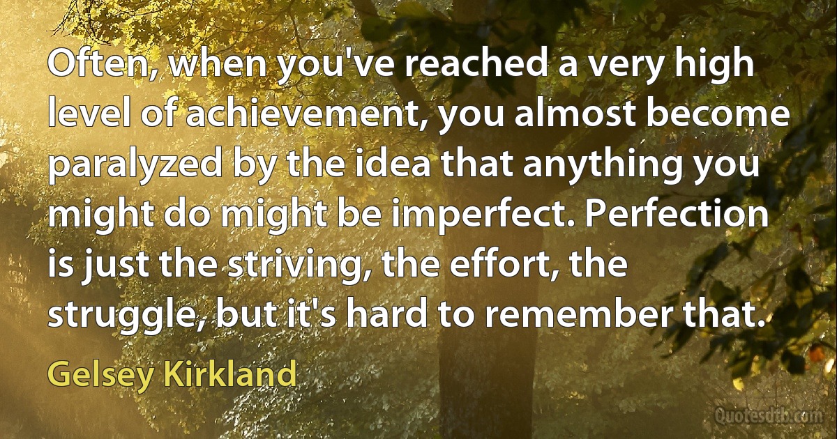 Often, when you've reached a very high level of achievement, you almost become paralyzed by the idea that anything you might do might be imperfect. Perfection is just the striving, the effort, the struggle, but it's hard to remember that. (Gelsey Kirkland)