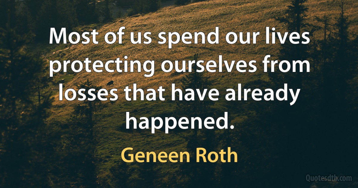 Most of us spend our lives protecting ourselves from losses that have already happened. (Geneen Roth)