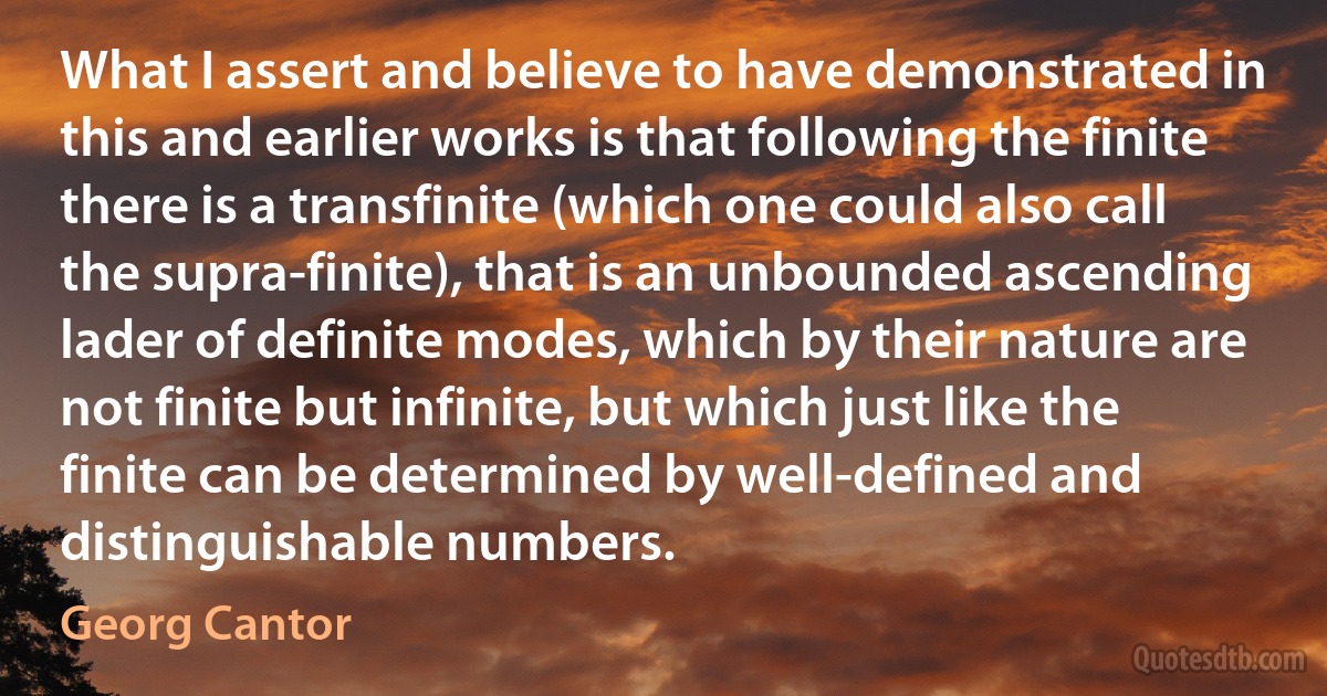 What I assert and believe to have demonstrated in this and earlier works is that following the finite there is a transfinite (which one could also call the supra-finite), that is an unbounded ascending lader of definite modes, which by their nature are not finite but infinite, but which just like the finite can be determined by well-defined and distinguishable numbers. (Georg Cantor)