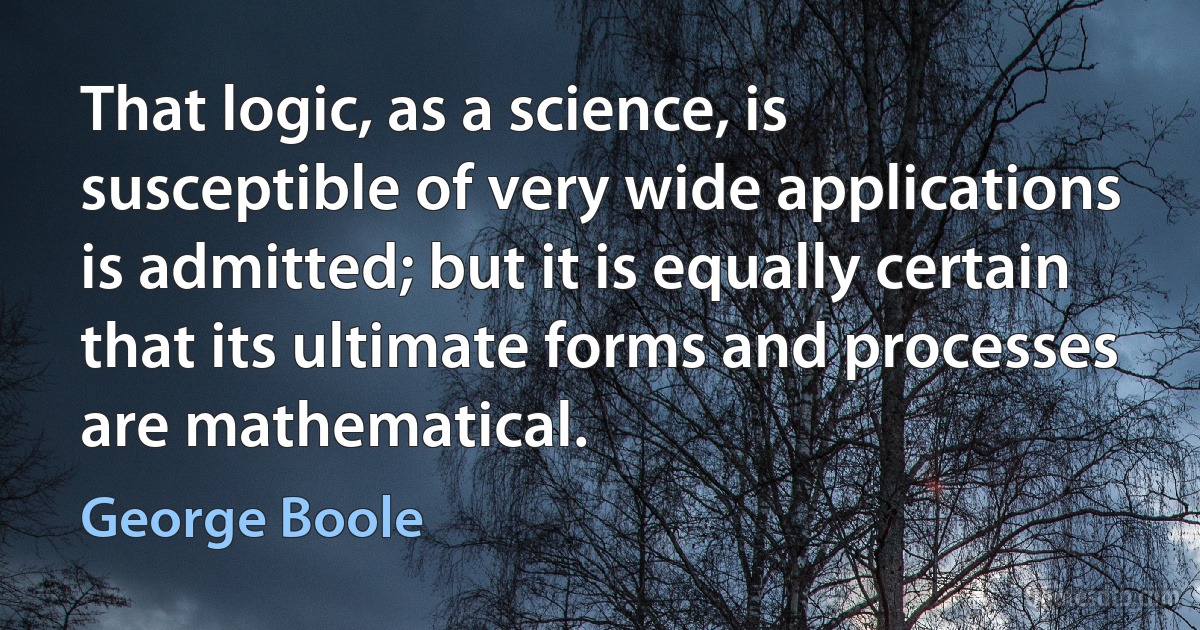 That logic, as a science, is susceptible of very wide applications is admitted; but it is equally certain that its ultimate forms and processes are mathematical. (George Boole)