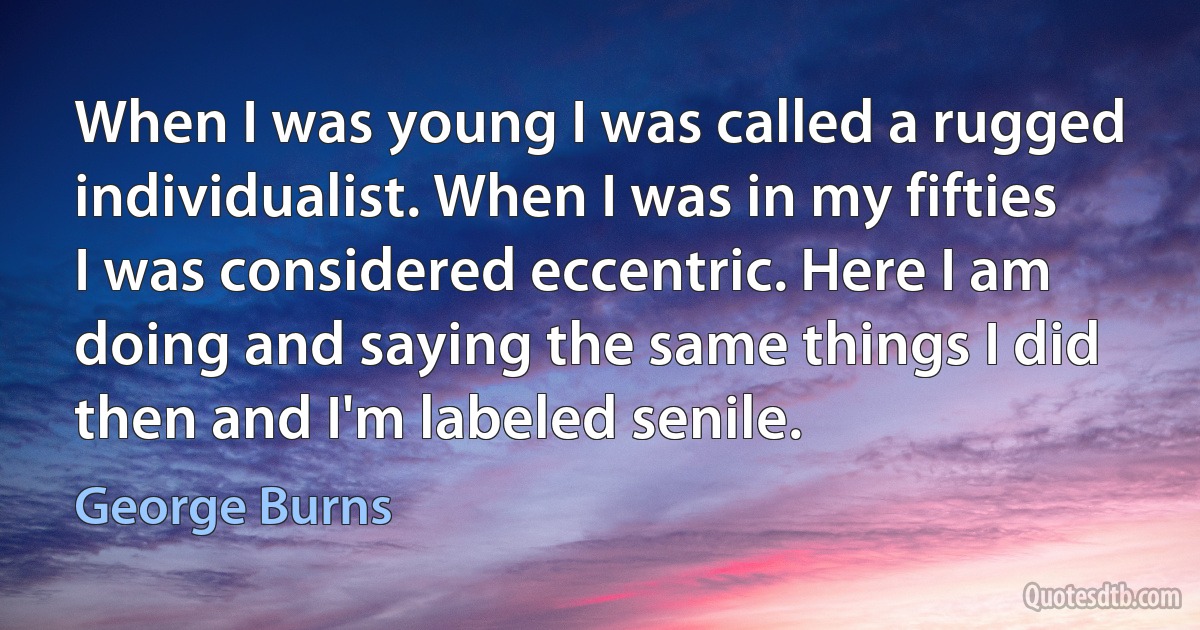 When I was young I was called a rugged individualist. When I was in my fifties I was considered eccentric. Here I am doing and saying the same things I did then and I'm labeled senile. (George Burns)