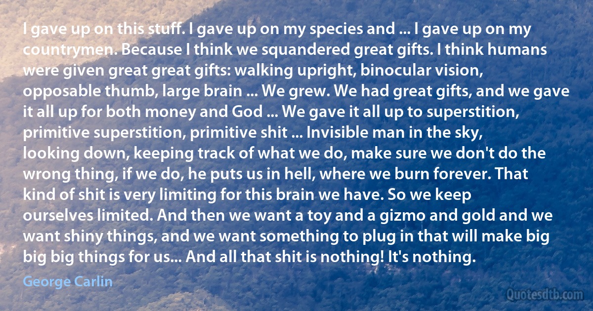 I gave up on this stuff. I gave up on my species and ... I gave up on my countrymen. Because I think we squandered great gifts. I think humans were given great great gifts: walking upright, binocular vision, opposable thumb, large brain ... We grew. We had great gifts, and we gave it all up for both money and God ... We gave it all up to superstition, primitive superstition, primitive shit ... Invisible man in the sky, looking down, keeping track of what we do, make sure we don't do the wrong thing, if we do, he puts us in hell, where we burn forever. That kind of shit is very limiting for this brain we have. So we keep ourselves limited. And then we want a toy and a gizmo and gold and we want shiny things, and we want something to plug in that will make big big big things for us... And all that shit is nothing! It's nothing. (George Carlin)