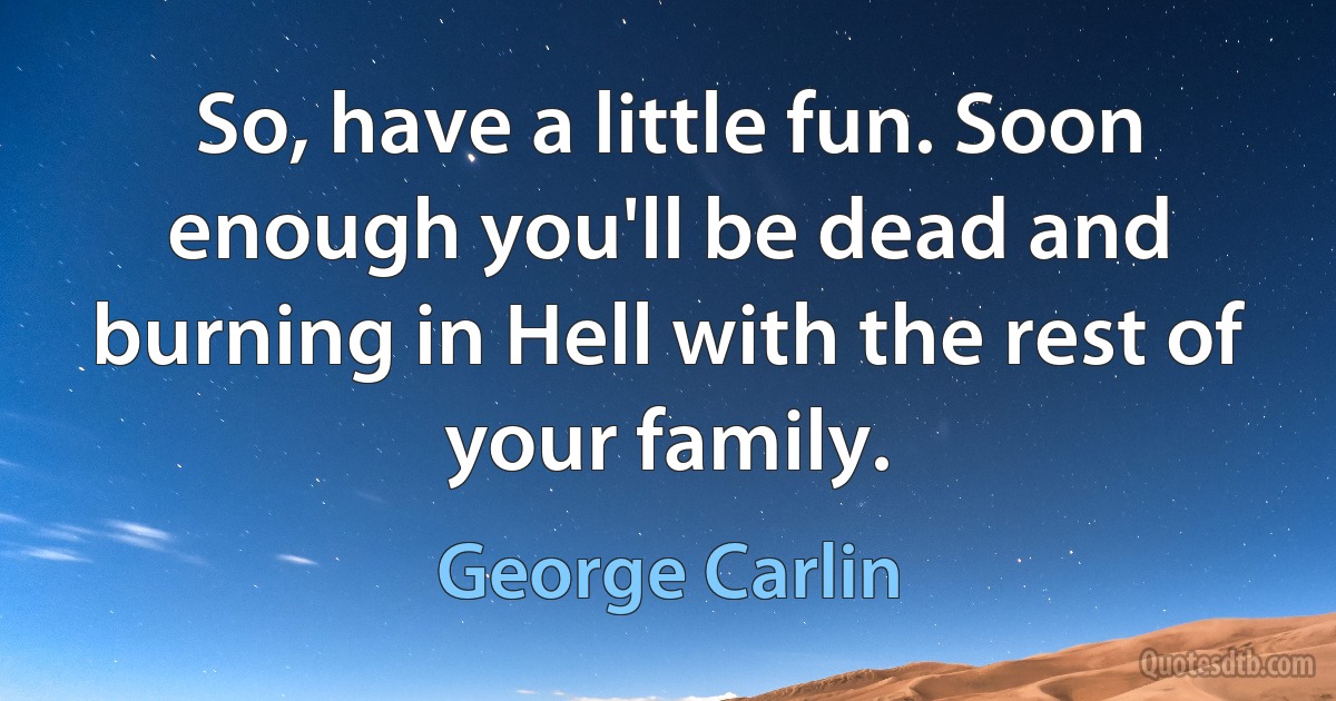 So, have a little fun. Soon enough you'll be dead and burning in Hell with the rest of your family. (George Carlin)