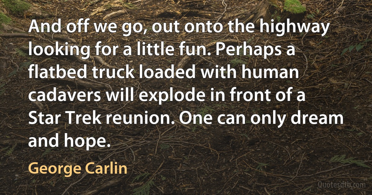 And off we go, out onto the highway looking for a little fun. Perhaps a flatbed truck loaded with human cadavers will explode in front of a Star Trek reunion. One can only dream and hope. (George Carlin)