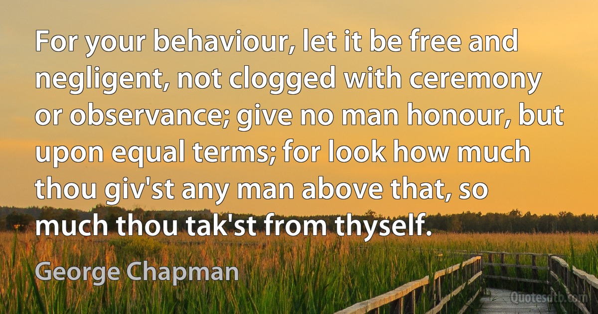 For your behaviour, let it be free and negligent, not clogged with ceremony or observance; give no man honour, but upon equal terms; for look how much thou giv'st any man above that, so much thou tak'st from thyself. (George Chapman)