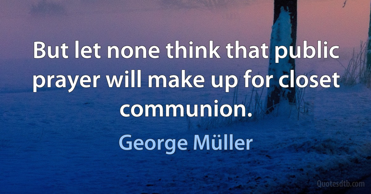 But let none think that public prayer will make up for closet communion. (George Müller)