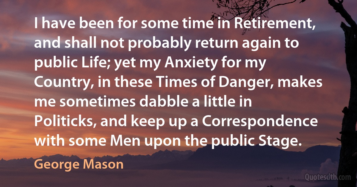 I have been for some time in Retirement, and shall not probably return again to public Life; yet my Anxiety for my Country, in these Times of Danger, makes me sometimes dabble a little in Politicks, and keep up a Correspondence with some Men upon the public Stage. (George Mason)