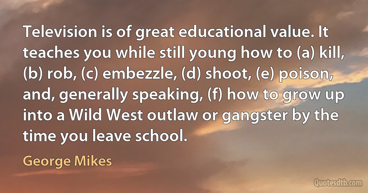 Television is of great educational value. It teaches you while still young how to (a) kill, (b) rob, (c) embezzle, (d) shoot, (e) poison, and, generally speaking, (f) how to grow up into a Wild West outlaw or gangster by the time you leave school. (George Mikes)