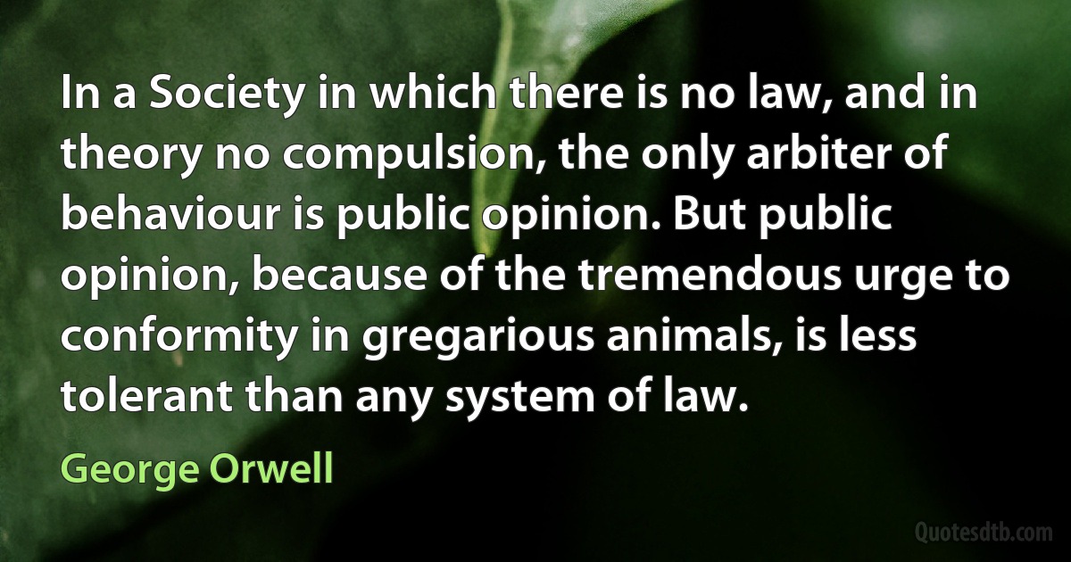 In a Society in which there is no law, and in theory no compulsion, the only arbiter of behaviour is public opinion. But public opinion, because of the tremendous urge to conformity in gregarious animals, is less tolerant than any system of law. (George Orwell)