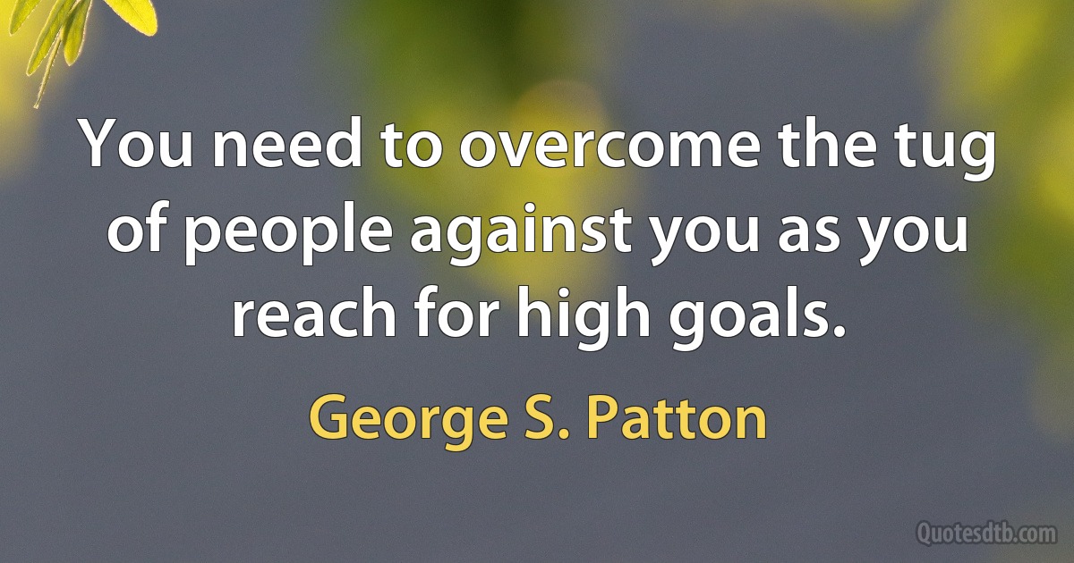 You need to overcome the tug of people against you as you reach for high goals. (George S. Patton)