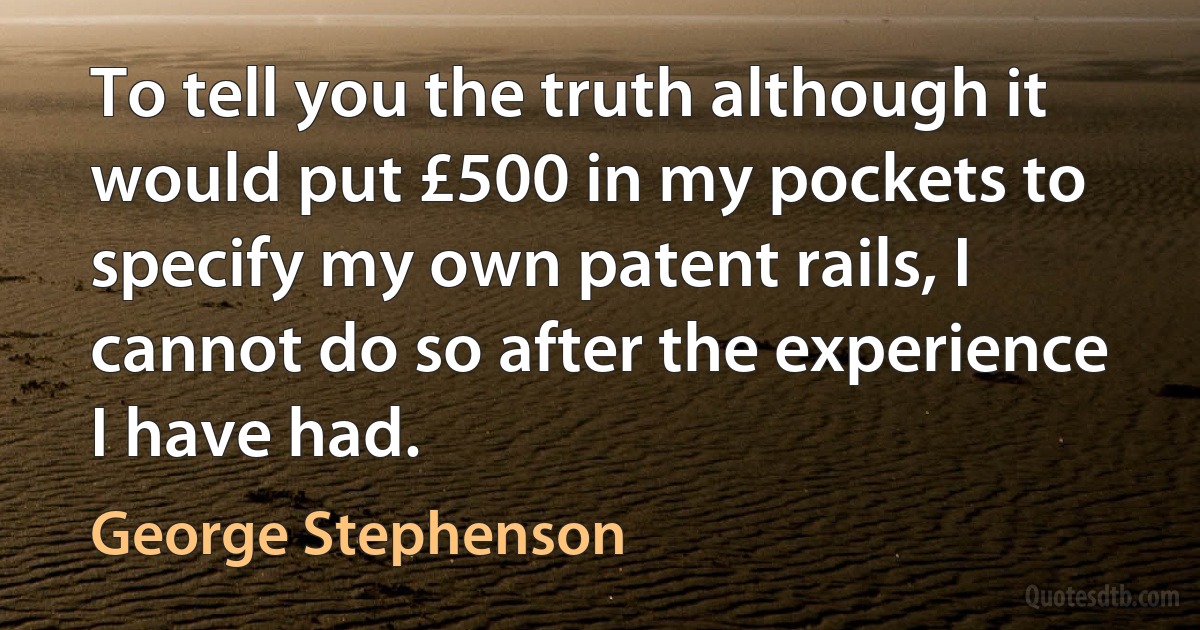 To tell you the truth although it would put £500 in my pockets to specify my own patent rails, I cannot do so after the experience I have had. (George Stephenson)