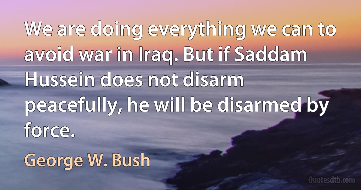 We are doing everything we can to avoid war in Iraq. But if Saddam Hussein does not disarm peacefully, he will be disarmed by force. (George W. Bush)