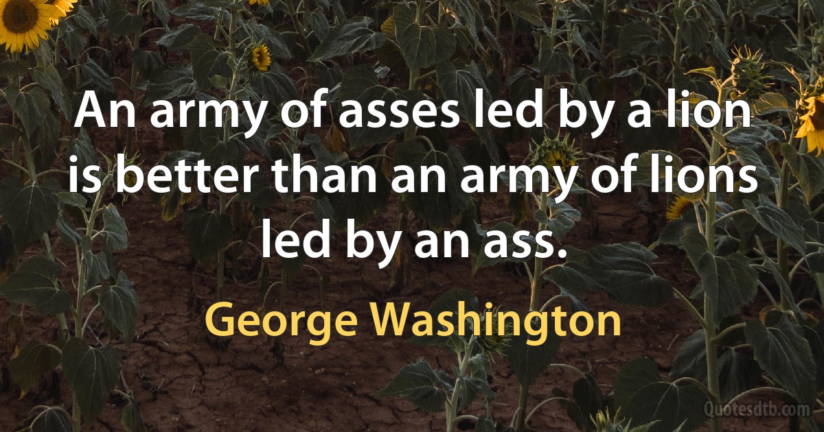 An army of asses led by a lion is better than an army of lions led by an ass. (George Washington)