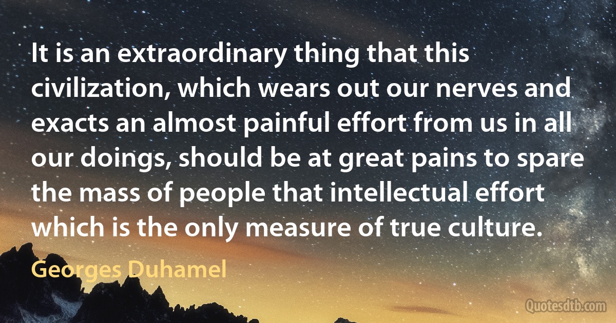 It is an extraordinary thing that this civilization, which wears out our nerves and exacts an almost painful effort from us in all our doings, should be at great pains to spare the mass of people that intellectual effort which is the only measure of true culture. (Georges Duhamel)