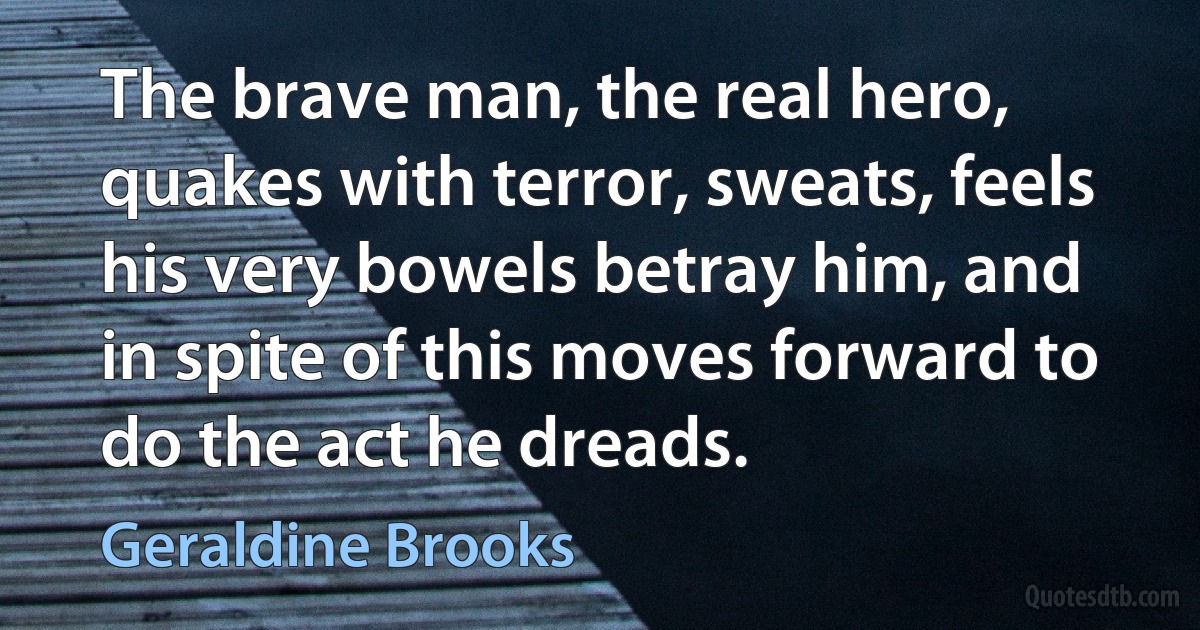 The brave man, the real hero, quakes with terror, sweats, feels his very bowels betray him, and in spite of this moves forward to do the act he dreads. (Geraldine Brooks)