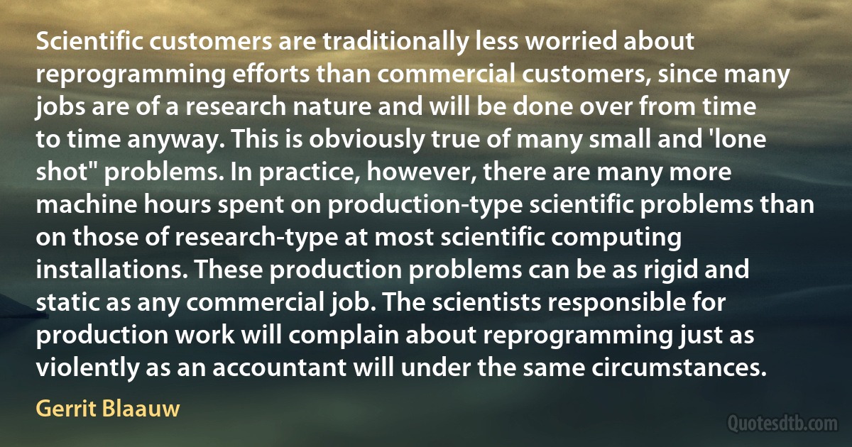 Scientific customers are traditionally less worried about reprogramming efforts than commercial customers, since many jobs are of a research nature and will be done over from time to time anyway. This is obviously true of many small and 'lone shot" problems. In practice, however, there are many more machine hours spent on production-type scientific problems than on those of research-type at most scientific computing installations. These production problems can be as rigid and static as any commercial job. The scientists responsible for production work will complain about reprogramming just as violently as an accountant will under the same circumstances. (Gerrit Blaauw)