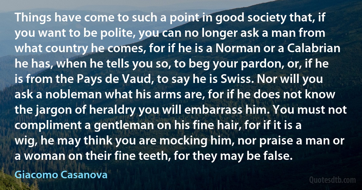 Things have come to such a point in good society that, if you want to be polite, you can no longer ask a man from what country he comes, for if he is a Norman or a Calabrian he has, when he tells you so, to beg your pardon, or, if he is from the Pays de Vaud, to say he is Swiss. Nor will you ask a nobleman what his arms are, for if he does not know the jargon of heraldry you will embarrass him. You must not compliment a gentleman on his fine hair, for if it is a wig, he may think you are mocking him, nor praise a man or a woman on their fine teeth, for they may be false. (Giacomo Casanova)